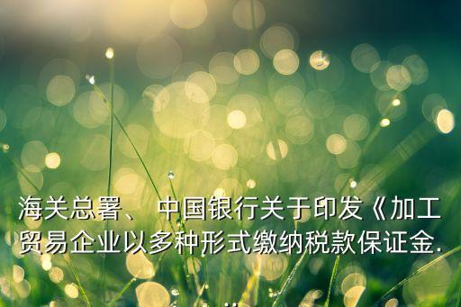 海關(guān)總署、 中國銀行關(guān)于印發(fā)《加工貿(mào)易企業(yè)以多種形式繳納稅款保證金...