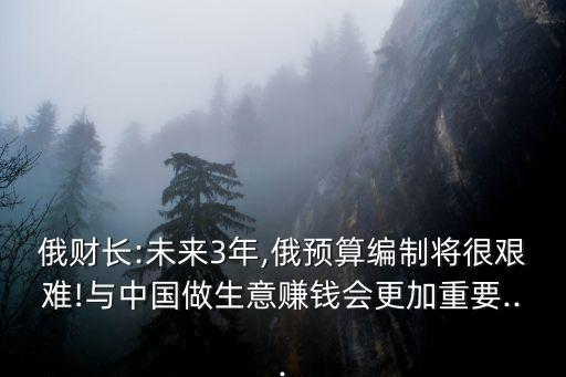俄財(cái)長(zhǎng):未來3年,俄預(yù)算編制將很艱難!與中國做生意賺錢會(huì)更加重要...