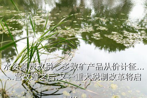 水資源費改稅、多數(shù)礦產(chǎn)品從價計征……營改增之后,又一重大稅制改革將啟...