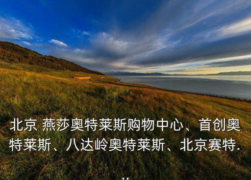北京 燕莎奧特萊斯購物中心、首創(chuàng)奧特萊斯、八達嶺奧特萊斯、北京賽特...