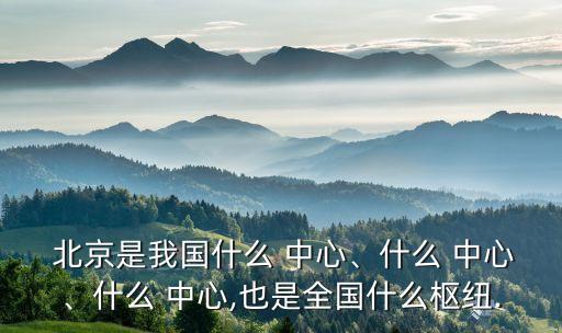  北京是我國什么 中心、什么 中心、什么 中心,也是全國什么樞紐.