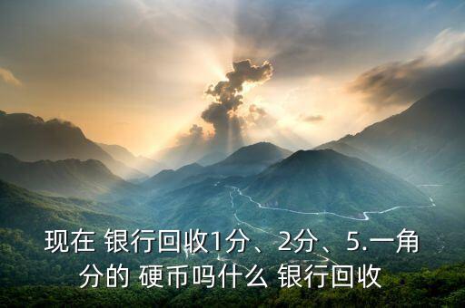 現(xiàn)在 銀行回收1分、2分、5.一角分的 硬幣嗎什么 銀行回收