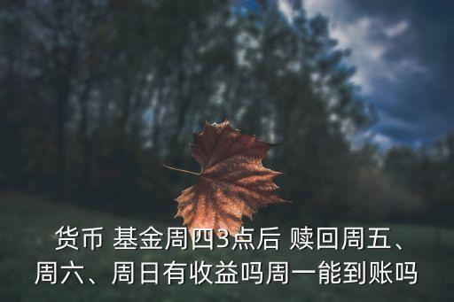  貨幣 基金周四3點(diǎn)后 贖回周五、周六、周日有收益嗎周一能到賬嗎