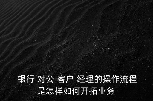  銀行 對公 客戶 經理的操作流程是怎樣如何開拓業(yè)務