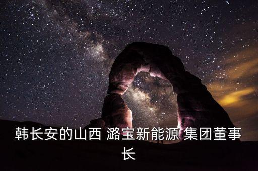 韓長安的山西 潞寶新能源 集團(tuán)董事長