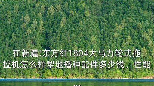 在新疆!東方紅1804大馬力輪式拖拉機怎么樣犁地播種配件多少錢、性能...