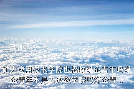 礦大應(yīng)用技術(shù)學院也招收煤企青年嗎煤企青年不是去成教學院嗎煤企青...