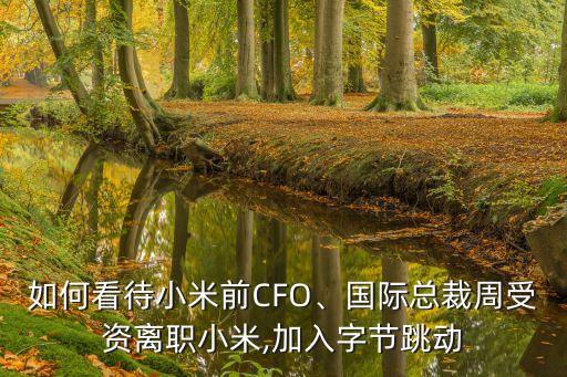 如何看待小米前CFO、國際總裁周受資離職小米,加入字節(jié)跳動