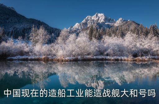 中國現在的造船工業(yè)能造戰(zhàn)艦大和號嗎