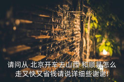 請(qǐng)問(wèn)從 北京開(kāi)車(chē)去山西 和順縣怎么走又快又省錢(qián)請(qǐng)說(shuō)詳細(xì)些謝謝!
