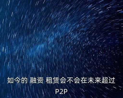 如今的 融資 租賃會(huì)不會(huì)在未來(lái)超過(guò)P2P