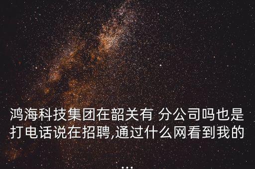 鴻?？萍技瘓F在韶關有 分公司嗎也是打電話說在招聘,通過什么網(wǎng)看到我的...