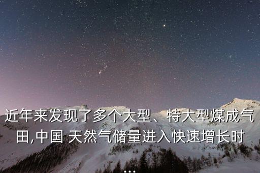 近年來發(fā)現(xiàn)了多個(gè)大型、特大型煤成氣田,中國 天然氣儲(chǔ)量進(jìn)入快速增長時(shí)...