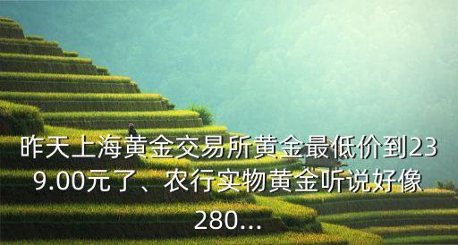 昨天上海黃金交易所黃金最低價到239.00元了、農(nóng)行實物黃金聽說好像280...