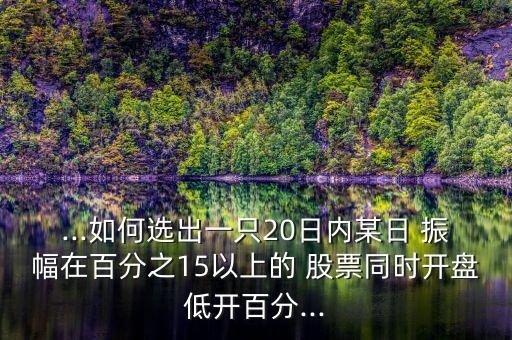 ...如何選出一只20日內(nèi)某日 振幅在百分之15以上的 股票同時(shí)開(kāi)盤(pán)低開(kāi)百分...