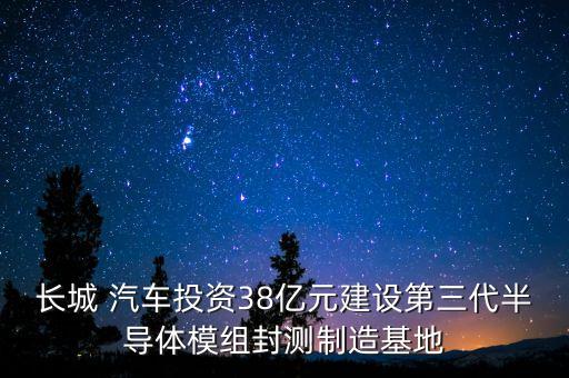 長(zhǎng)城 汽車(chē)投資38億元建設(shè)第三代半導(dǎo)體模組封測(cè)制造基地