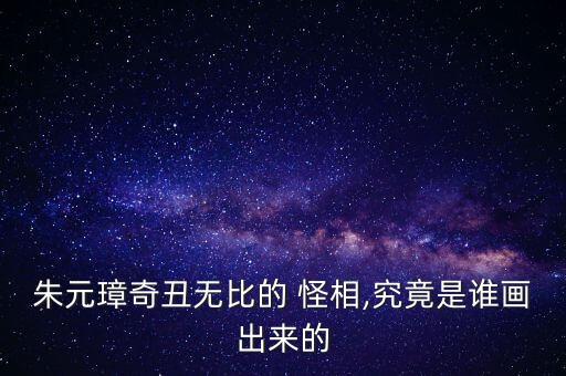 朱元璋奇丑無(wú)比的 怪相,究竟是誰(shuí)畫出來(lái)的