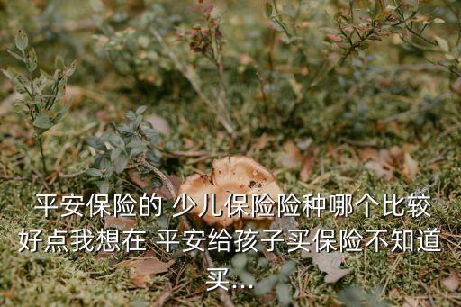  平安保險的 少兒保險險種哪個比較好點我想在 平安給孩子買保險不知道買...