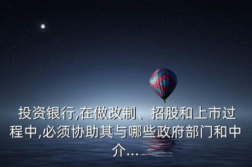  投資銀行,在做改制、招股和上市過程中,必須協(xié)助其與哪些政府部門和中介...