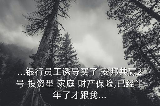 ...銀行員工誘導(dǎo)買了 安邦共贏2號(hào) 投資型 家庭 財(cái)產(chǎn)保險(xiǎn),已經(jīng)半年了才跟我...