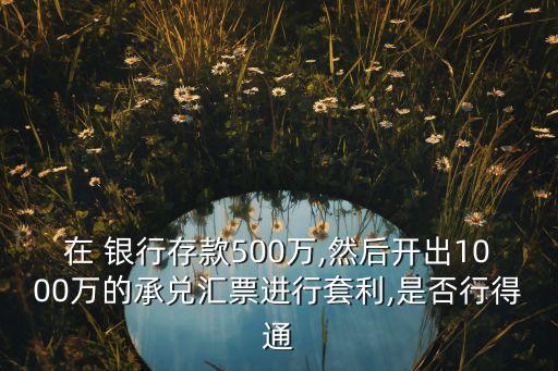 在 銀行存款500萬(wàn),然后開出1000萬(wàn)的承兌匯票進(jìn)行套利,是否行得通