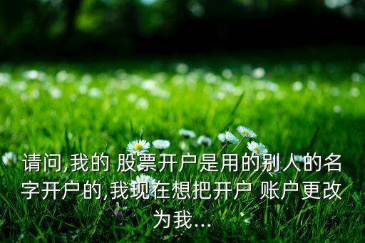 請(qǐng)問(wèn),我的 股票開(kāi)戶(hù)是用的別人的名字開(kāi)戶(hù)的,我現(xiàn)在想把開(kāi)戶(hù) 賬戶(hù)更改為我...