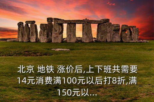  北京 地鐵 漲價(jià)后,上下班共需要14元消費(fèi)滿100元以后打8折,滿150元以...