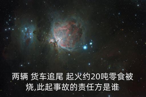 兩輛 貨車(chē)追尾 起火約20噸零食被燒,此起事故的責(zé)任方是誰(shuí)