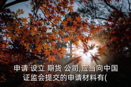 申請 設(shè)立 期貨 公司,應(yīng)當向中國證監(jiān)會提交的申請材料有(