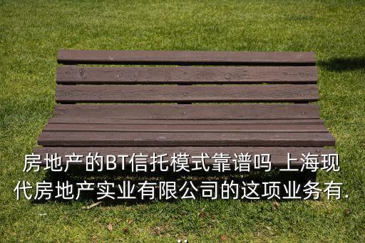 房地產(chǎn)的BT信托模式靠譜嗎 上?，F(xiàn)代房地產(chǎn)實(shí)業(yè)有限公司的這項(xiàng)業(yè)務(wù)有...