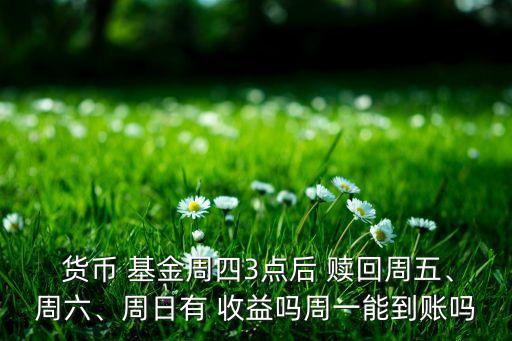  貨幣 基金周四3點后 贖回周五、周六、周日有 收益嗎周一能到賬嗎