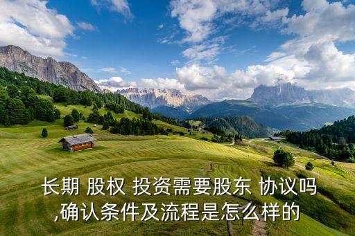  長期 股權 投資需要股東 協議嗎,確認條件及流程是怎么樣的