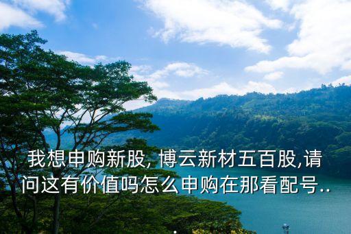 我想申購(gòu)新股, 博云新材五百股,請(qǐng)問(wèn)這有價(jià)值嗎怎么申購(gòu)在那看配號(hào)...