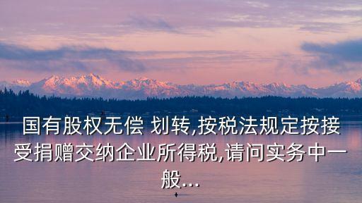 國(guó)有股權(quán)無(wú)償 劃轉(zhuǎn),按稅法規(guī)定按接受捐贈(zèng)交納企業(yè)所得稅,請(qǐng)問(wèn)實(shí)務(wù)中一般...