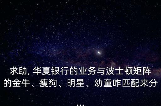 求助, 華夏銀行的業(yè)務(wù)與波士頓矩陣的金牛、瘦狗、明星、幼童咋匹配來分...