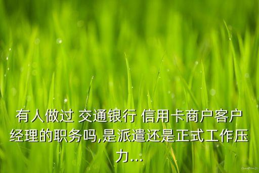 有人做過 交通銀行 信用卡商戶客戶經理的職務嗎,是派遣還是正式工作壓力...