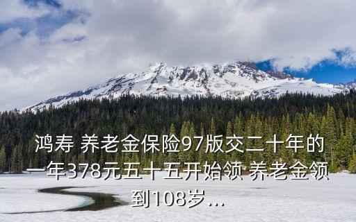  鴻壽 養(yǎng)老金保險97版交二十年的一年378元五十五開始領 養(yǎng)老金領到108歲...