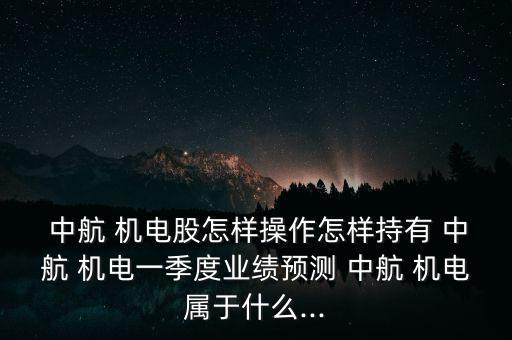  中航 機電股怎樣操作怎樣持有 中航 機電一季度業(yè)績預(yù)測 中航 機電屬于什么...