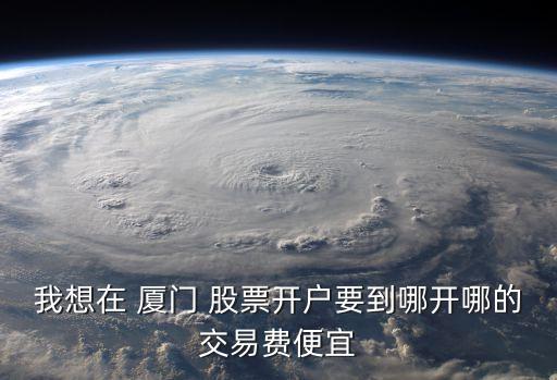 我想在 廈門(mén) 股票開(kāi)戶要到哪開(kāi)哪的交易費(fèi)便宜