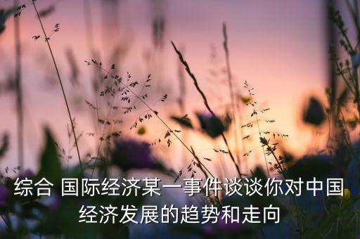 綜合 國際經(jīng)濟(jì)某一事件談?wù)勀銓?duì)中國經(jīng)濟(jì)發(fā)展的趨勢(shì)和走向
