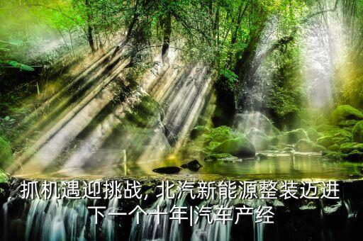 抓機(jī)遇迎挑戰(zhàn), 北汽新能源整裝邁進(jìn)下一個十年|汽車產(chǎn)經(jīng)