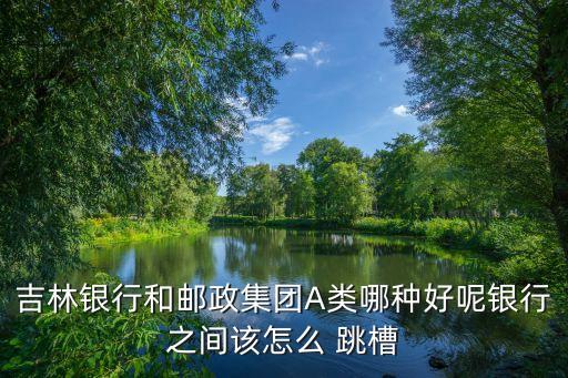 吉林銀行和郵政集團(tuán)A類(lèi)哪種好呢銀行之間該怎么 跳槽