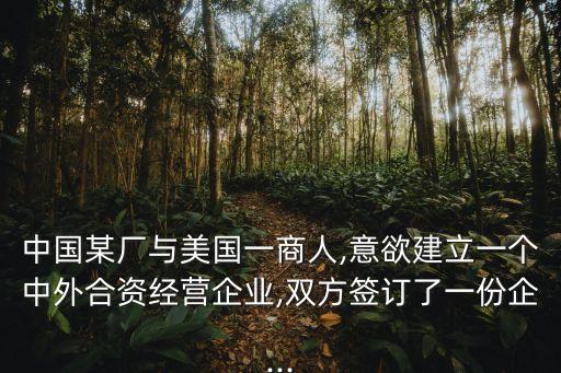 中國某廠與美國一商人,意欲建立一個中外合資經營企業(yè),雙方簽訂了一份企...