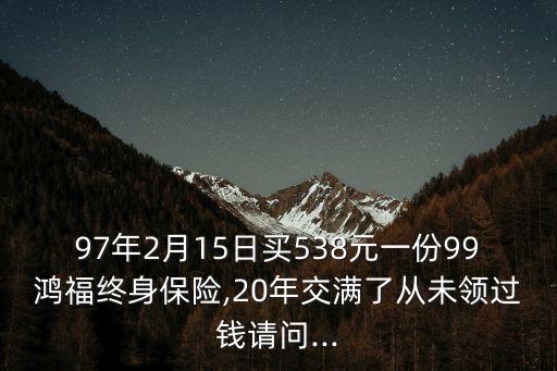 97年2月15日買538元一份99鴻福終身保險,20年交滿了從未領(lǐng)過錢請問...