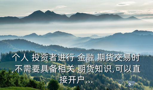 個(gè)人 投資者進(jìn)行 金融 期貨交易時(shí),不需要具備相關(guān) 期貨知識(shí),可以直接開(kāi)戶...