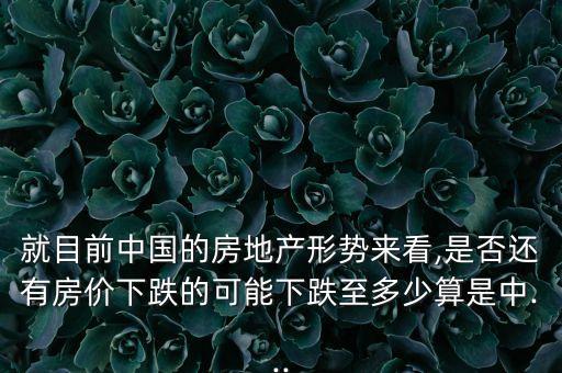 就目前中國的房地產形勢來看,是否還有房價下跌的可能下跌至多少算是中...