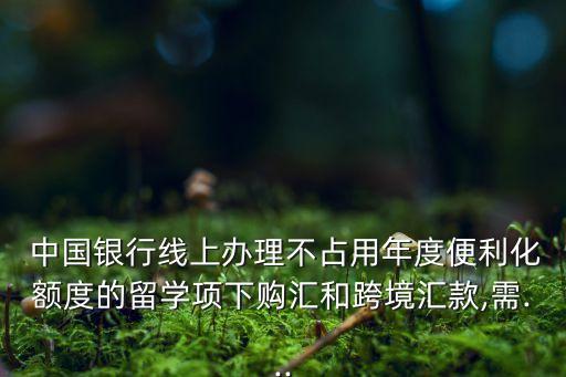  中國銀行線上辦理不占用年度便利化額度的留學(xué)項(xiàng)下購匯和跨境匯款,需...