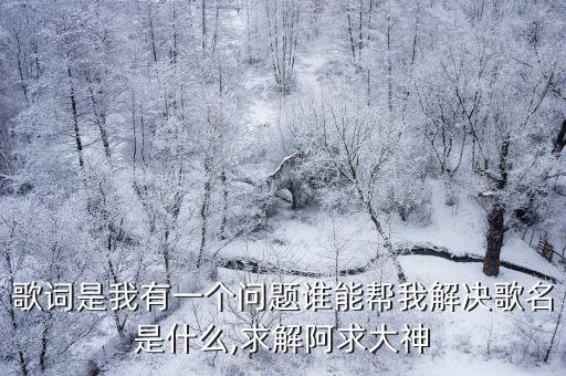 歌詞是我有一個(gè)問題誰(shuí)能幫我解決歌名是什么,求解阿求大神