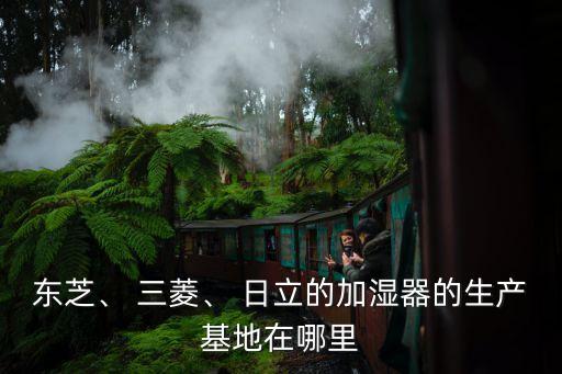 東芝、 三菱、 日立的加濕器的生產(chǎn)基地在哪里