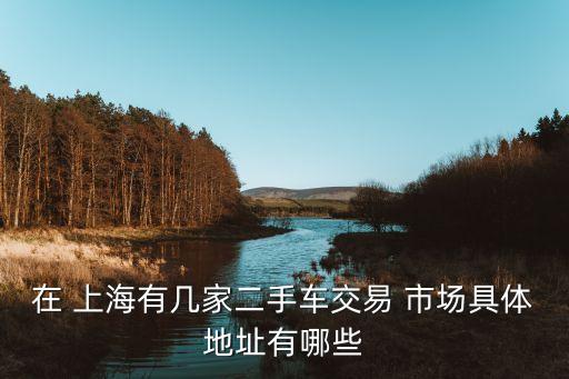 在 上海有幾家二手車交易 市場(chǎng)具體地址有哪些